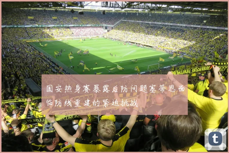 国安热身赛暴露后防问题塞蒂恩面临防线重建的紧迫挑战